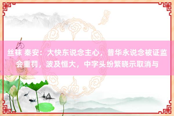 丝袜 秦安：大快东说念主心，普华永说念被证监会重罚，波及恒大，中字头纷繁晓示取消与