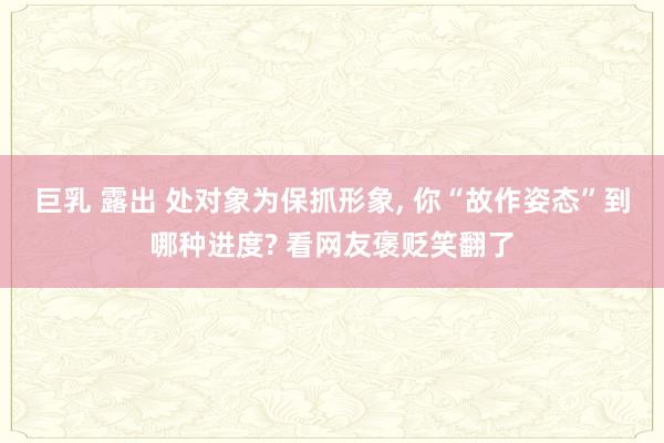 巨乳 露出 处对象为保抓形象， 你“故作姿态”到哪种进度? 看网友褒贬笑翻了