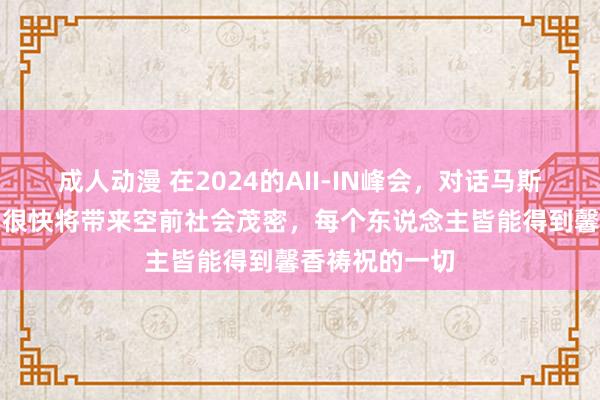 成人动漫 在2024的AII-IN峰会，对话马斯克：他预言AI很快将带来空前社会茂密，每个东说念主皆能得到馨香祷祝的一切