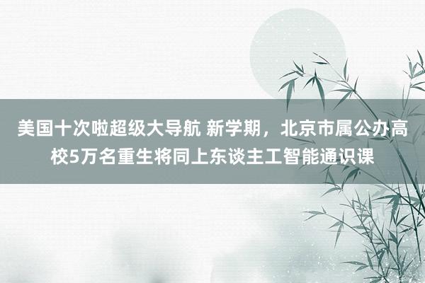 美国十次啦超级大导航 新学期，北京市属公办高校5万名重生将同上东谈主工智能通识课