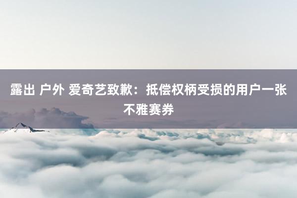 露出 户外 爱奇艺致歉：抵偿权柄受损的用户一张不雅赛券