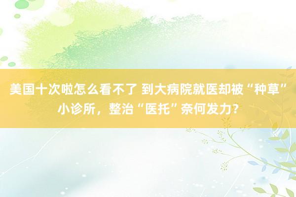 美国十次啦怎么看不了 到大病院就医却被“种草”小诊所，整治“医托”奈何发力？