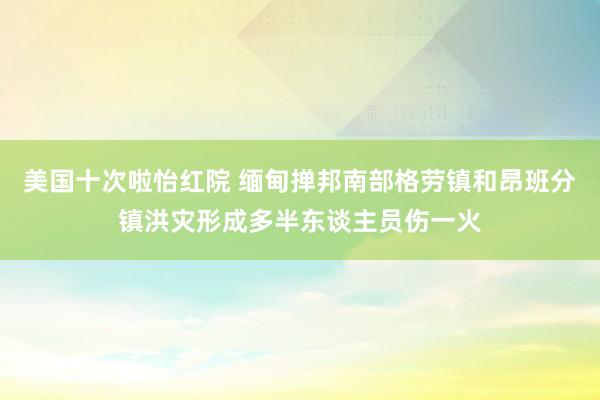 美国十次啦怡红院 缅甸掸邦南部格劳镇和昂班分镇洪灾形成多半东谈主员伤一火