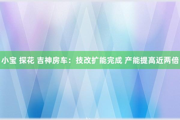 小宝 探花 吉神房车：技改扩能完成 产能提高近两倍