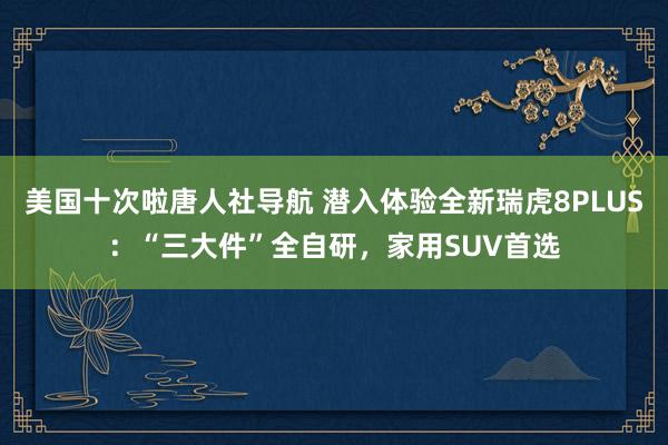 美国十次啦唐人社导航 潜入体验全新瑞虎8PLUS：“三大件”全自研，家用SUV首选