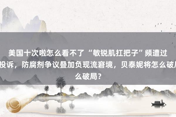 美国十次啦怎么看不了 “敏锐肌扛把子”频遭过敏投诉，防腐剂争议叠加负现流窘境，贝泰妮将怎么破局？