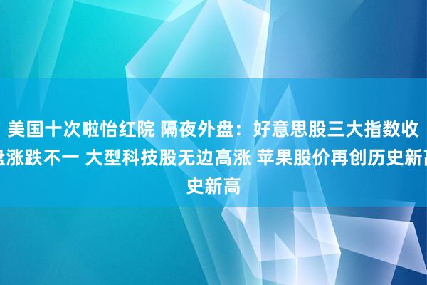 美国十次啦怡红院 隔夜外盘：好意思股三大指数收盘涨跌不一 大型科技股无边高涨 苹果股价再创历史新高