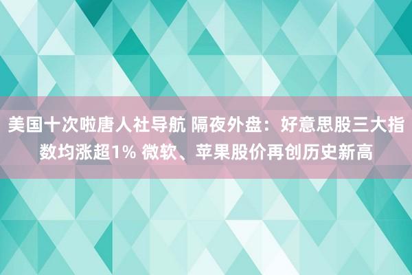 美国十次啦唐人社导航 隔夜外盘：好意思股三大指数均涨超1% 微软、苹果股价再创历史新高