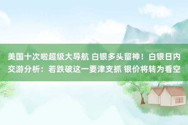 美国十次啦超级大导航 白银多头留神！白银日内交游分析：若跌破这一要津支抓 银价将转为看空