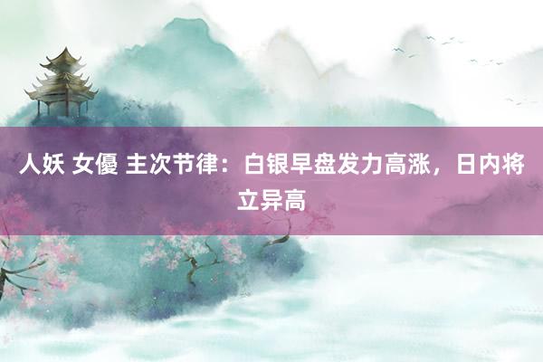 人妖 女優 主次节律：白银早盘发力高涨，日内将立异高