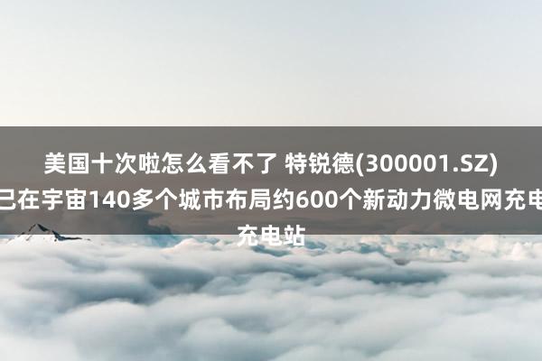 美国十次啦怎么看不了 特锐德(300001.SZ)：已在宇宙140多个城市布局约600个新动力微电网充电站