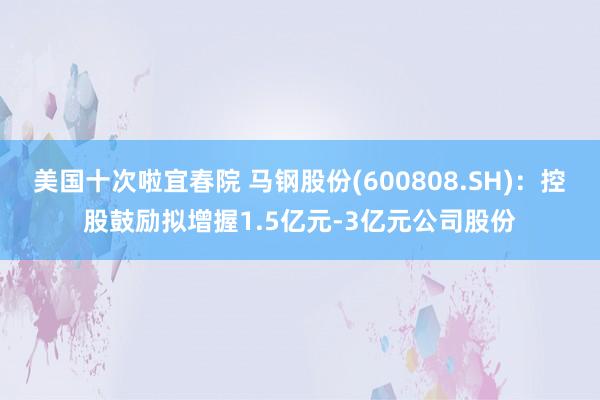 美国十次啦宜春院 马钢股份(600808.SH)：控股鼓励拟增握1.5亿元-3亿元公司股份