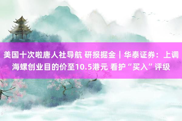 美国十次啦唐人社导航 研报掘金｜华泰证券：上调海螺创业目的价至10.5港元 看护“买入”评级