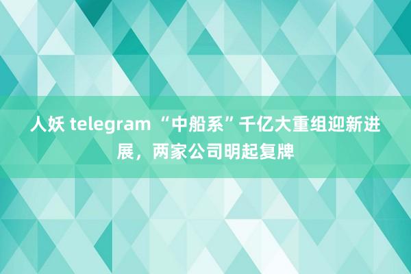 人妖 telegram “中船系”千亿大重组迎新进展，两家公司明起复牌