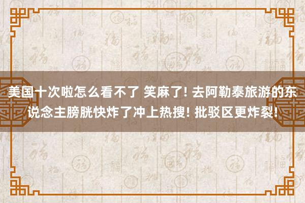 美国十次啦怎么看不了 笑麻了! 去阿勒泰旅游的东说念主膀胱快炸了冲上热搜! 批驳区更炸裂!