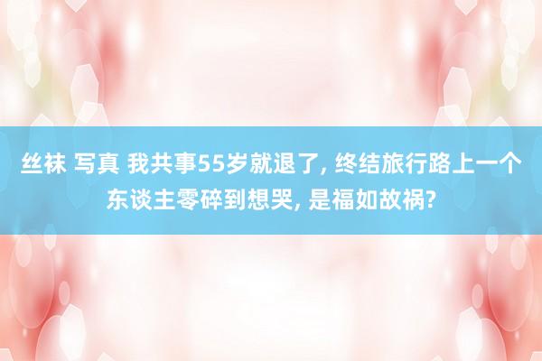 丝袜 写真 我共事55岁就退了, 终结旅行路上一个东谈主零碎到想哭, 是福如故祸?