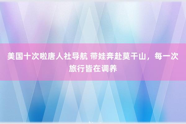 美国十次啦唐人社导航 带娃奔赴莫干山，每一次旅行皆在调养