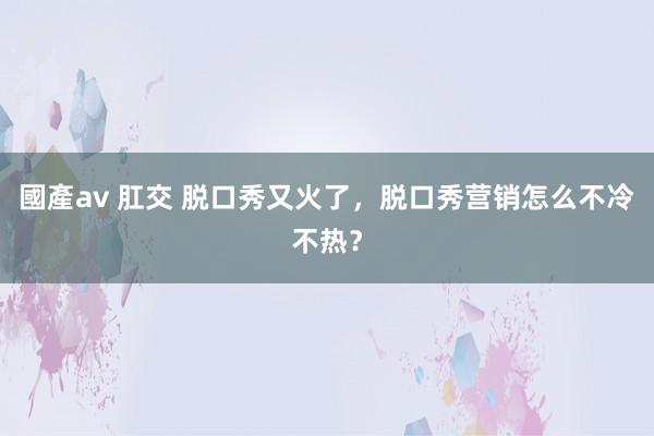 國產av 肛交 脱口秀又火了，脱口秀营销怎么不冷不热？