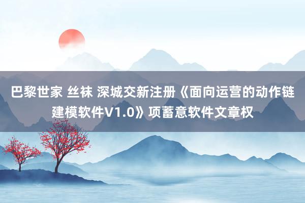 巴黎世家 丝袜 深城交新注册《面向运营的动作链建模软件V1.0》项蓄意软件文章权