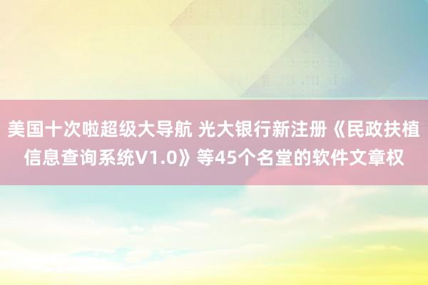 美国十次啦超级大导航 光大银行新注册《民政扶植信息查询系统V1.0》等45个名堂的软件文章权