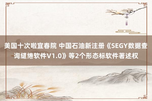 美国十次啦宜春院 中国石油新注册《SEGY数据查询缱绻软件V1.0》等2个形态标软件著述权