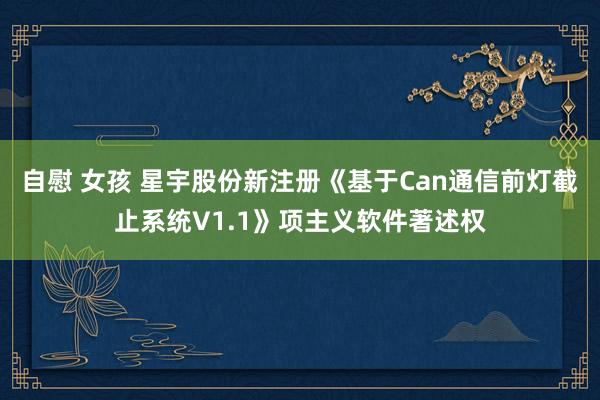 自慰 女孩 星宇股份新注册《基于Can通信前灯截止系统V1.1》项主义软件著述权