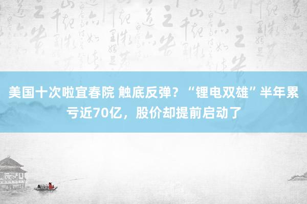 美国十次啦宜春院 触底反弹？“锂电双雄”半年累亏近70亿，股价却提前启动了