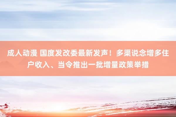 成人动漫 国度发改委最新发声！多渠说念增多住户收入、当令推出一批增量政策举措