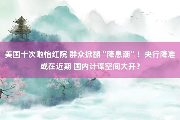 美国十次啦怡红院 群众掀翻“降息潮”！央行降准或在近期 国内计谋空间大开？