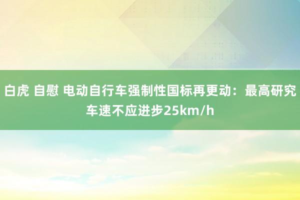 白虎 自慰 电动自行车强制性国标再更动：最高研究车速不应进步25km/h