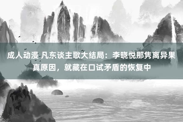 成人动漫 凡东谈主歌大结局：李晓悦那隽离异果真原因，就藏在口试矛盾的恢复中