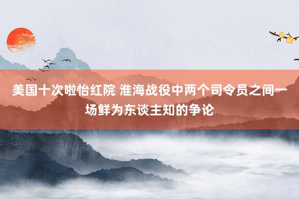 美国十次啦怡红院 淮海战役中两个司令员之间一场鲜为东谈主知的争论