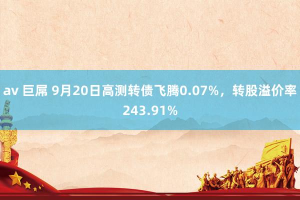 av 巨屌 9月20日高测转债飞腾0.07%，转股溢价率243.91%