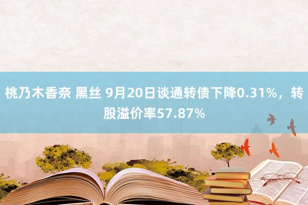 桃乃木香奈 黑丝 9月20日谈通转债下降0.31%，转股溢价率57.87%