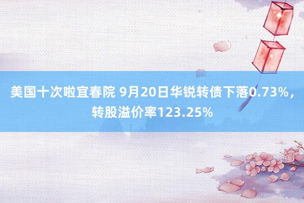 美国十次啦宜春院 9月20日华锐转债下落0.73%，转股溢价率123.25%