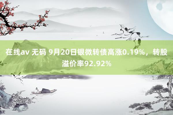 在线av 无码 9月20日银微转债高涨0.19%，转股溢价率92.92%