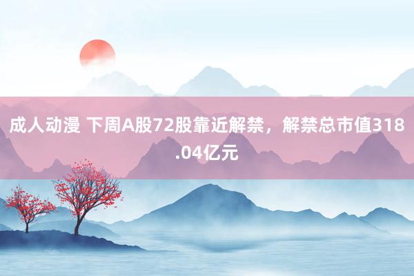 成人动漫 下周A股72股靠近解禁，解禁总市值318.04亿元