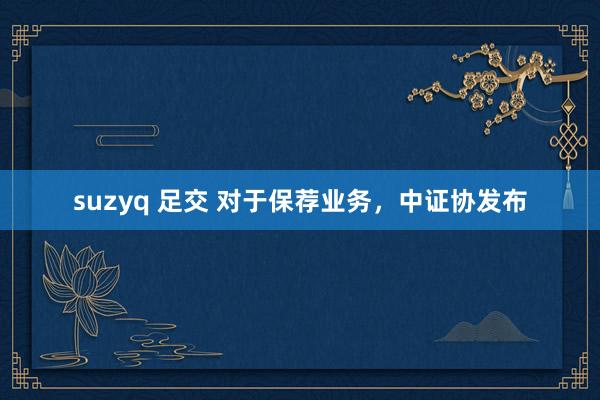 suzyq 足交 对于保荐业务，中证协发布