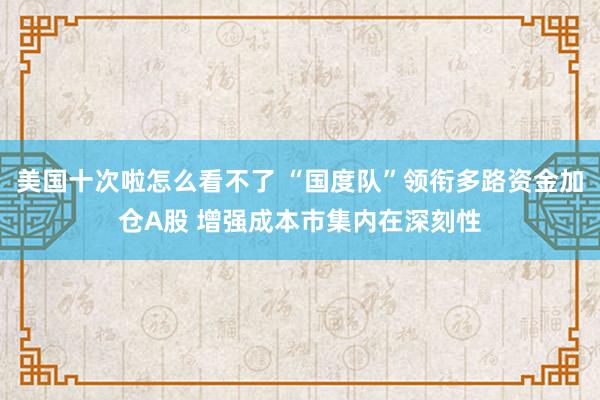 美国十次啦怎么看不了 “国度队”领衔多路资金加仓A股 增强成本市集内在深刻性