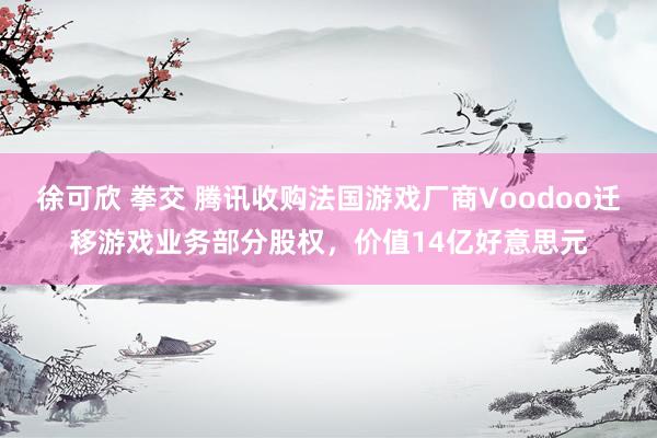 徐可欣 拳交 腾讯收购法国游戏厂商Voodoo迁移游戏业务部分股权，价值14亿好意思元