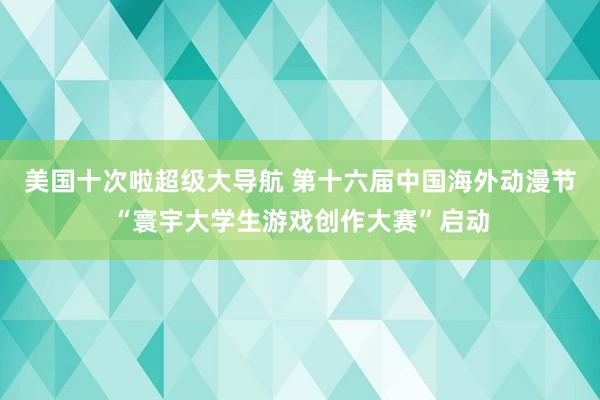 美国十次啦超级大导航 第十六届中国海外动漫节“寰宇大学生游戏创作大赛”启动