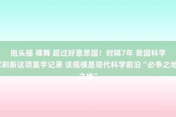 抱头摇 裸舞 超过好意思国！时隔7年 我国科学家刷新这项寰宇记录 该规模是现代科学前沿“必争之地”