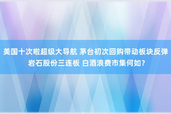 美国十次啦超级大导航 茅台初次回购带动板块反弹 岩石股份三连板 白酒浪费市集何如？