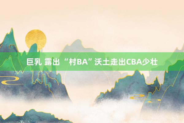 巨乳 露出 “村BA”沃土走出CBA少壮