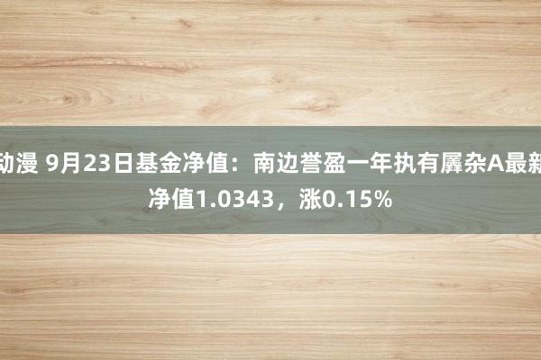 动漫 9月23日基金净值：南边誉盈一年执有羼杂A最新净值1.0343，涨0.15%