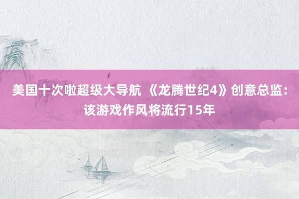 美国十次啦超级大导航 《龙腾世纪4》创意总监：该游戏作风将流行15年