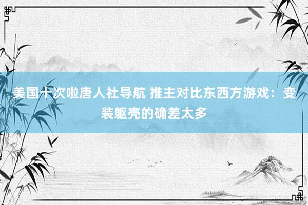 美国十次啦唐人社导航 推主对比东西方游戏：变装躯壳的确差太多