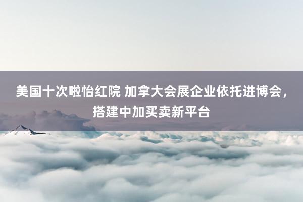 美国十次啦怡红院 加拿大会展企业依托进博会，搭建中加买卖新平台