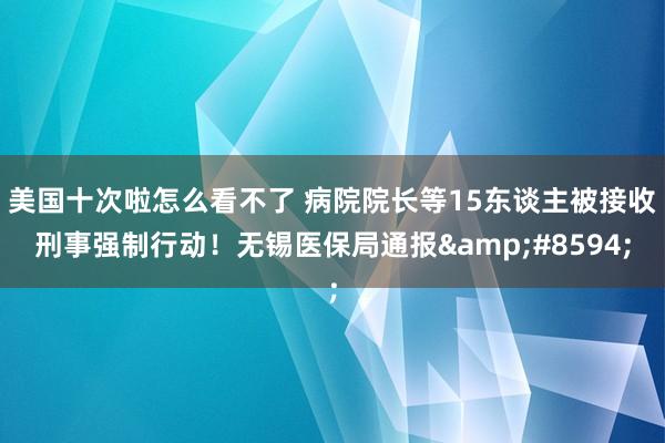 美国十次啦怎么看不了 病院院长等15东谈主被接收刑事强制行动！无锡医保局通报&#8594;