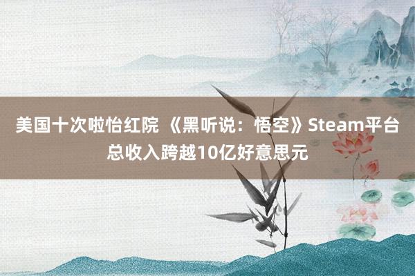 美国十次啦怡红院 《黑听说：悟空》Steam平台总收入跨越10亿好意思元